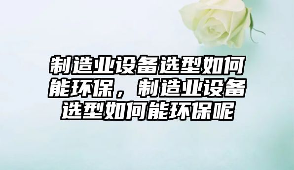 制造業(yè)設(shè)備選型如何能環(huán)保，制造業(yè)設(shè)備選型如何能環(huán)保呢