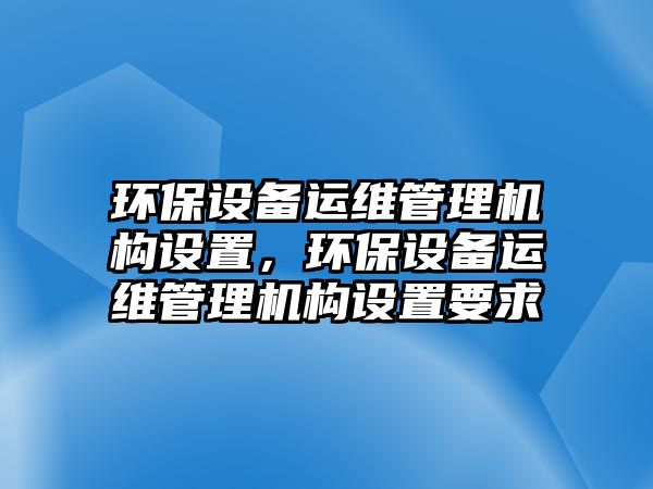 環(huán)保設備運維管理機構設置，環(huán)保設備運維管理機構設置要求