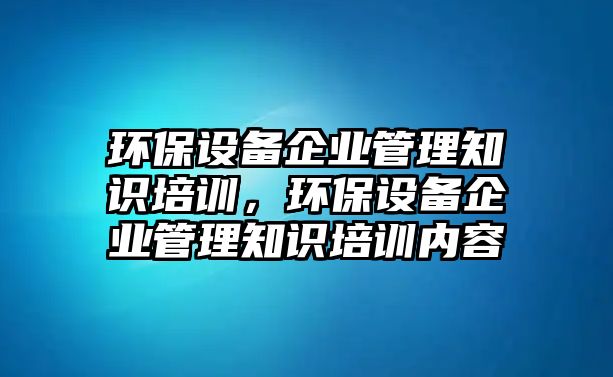 環(huán)保設(shè)備企業(yè)管理知識(shí)培訓(xùn)，環(huán)保設(shè)備企業(yè)管理知識(shí)培訓(xùn)內(nèi)容