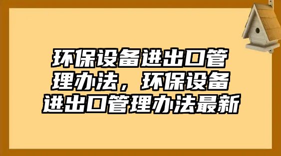 環(huán)保設(shè)備進出口管理辦法，環(huán)保設(shè)備進出口管理辦法最新