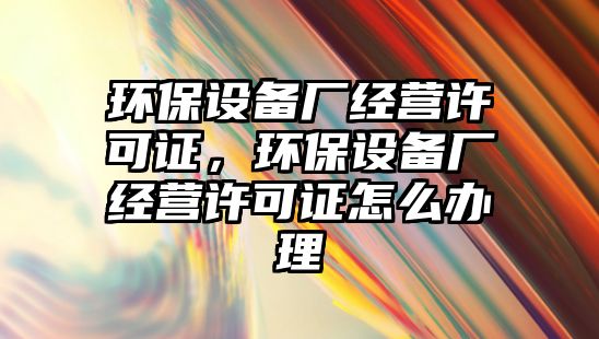 環(huán)保設(shè)備廠(chǎng)經(jīng)營(yíng)許可證，環(huán)保設(shè)備廠(chǎng)經(jīng)營(yíng)許可證怎么辦理