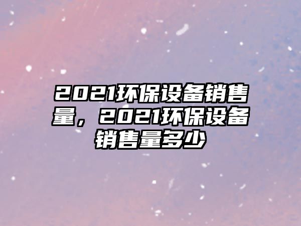 2021環(huán)保設(shè)備銷售量，2021環(huán)保設(shè)備銷售量多少