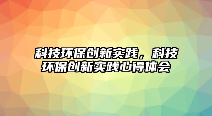 科技環(huán)保創(chuàng)新實(shí)踐，科技環(huán)保創(chuàng)新實(shí)踐心得體會(huì)
