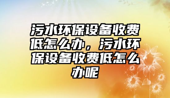 污水環(huán)保設(shè)備收費(fèi)低怎么辦，污水環(huán)保設(shè)備收費(fèi)低怎么辦呢