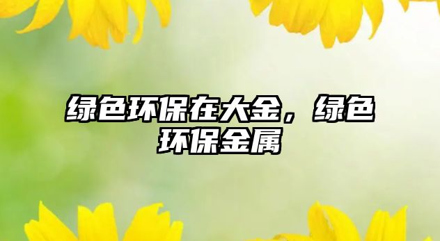 綠色環(huán)保在大金，綠色環(huán)保金屬