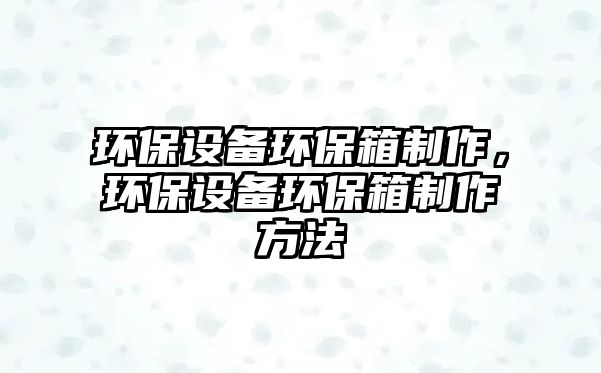 環(huán)保設(shè)備環(huán)保箱制作，環(huán)保設(shè)備環(huán)保箱制作方法
