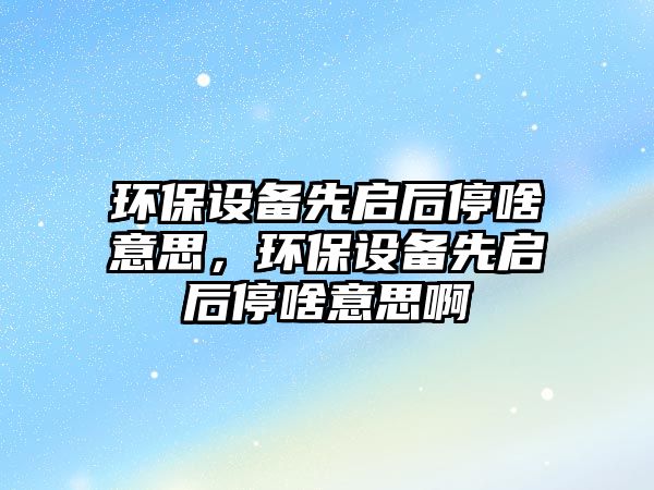 環(huán)保設(shè)備先啟后停啥意思，環(huán)保設(shè)備先啟后停啥意思啊