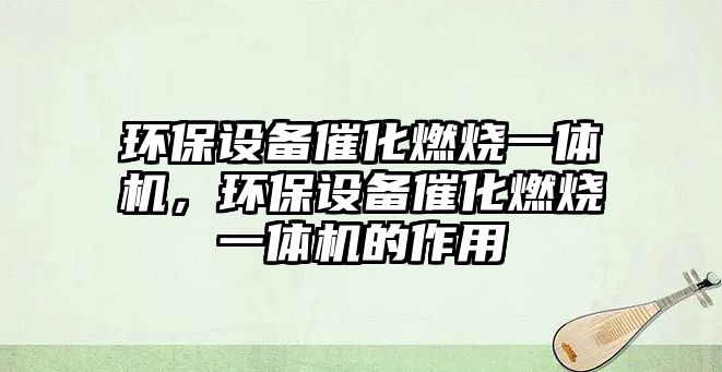 環(huán)保設備催化燃燒一體機，環(huán)保設備催化燃燒一體機的作用