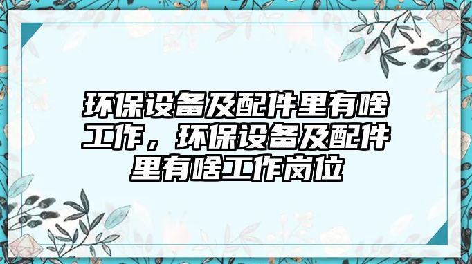 環(huán)保設(shè)備及配件里有啥工作，環(huán)保設(shè)備及配件里有啥工作崗位