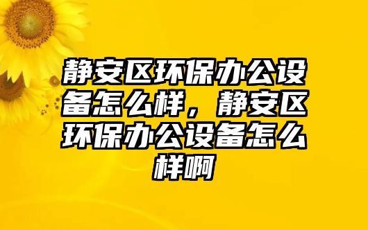 靜安區(qū)環(huán)保辦公設備怎么樣，靜安區(qū)環(huán)保辦公設備怎么樣啊