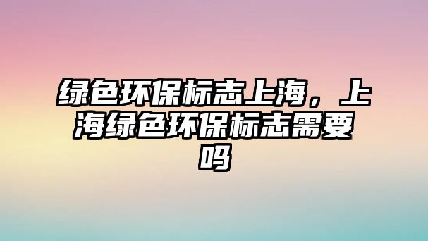 綠色環(huán)保標(biāo)志上海，上海綠色環(huán)保標(biāo)志需要嗎