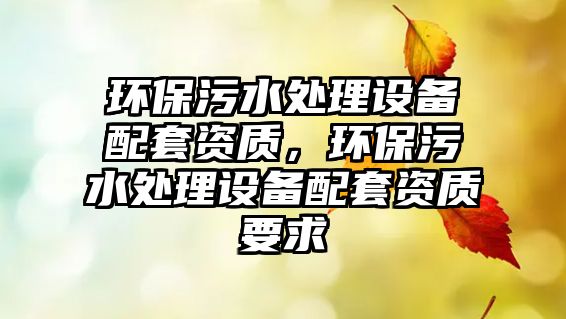 環(huán)保污水處理設(shè)備配套資質(zhì)，環(huán)保污水處理設(shè)備配套資質(zhì)要求