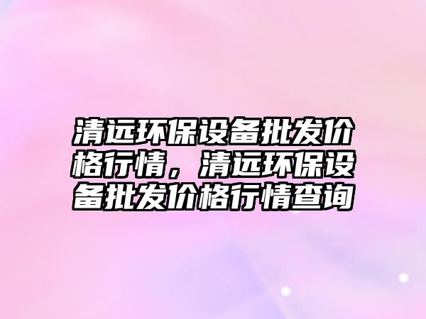 清遠(yuǎn)環(huán)保設(shè)備批發(fā)價(jià)格行情，清遠(yuǎn)環(huán)保設(shè)備批發(fā)價(jià)格行情查詢