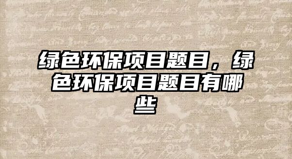 綠色環(huán)保項(xiàng)目題目，綠色環(huán)保項(xiàng)目題目有哪些