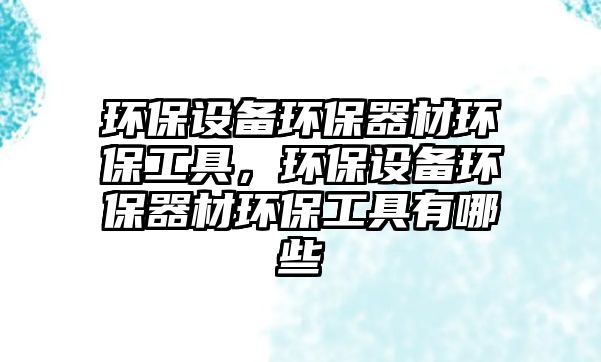環(huán)保設(shè)備環(huán)保器材環(huán)保工具，環(huán)保設(shè)備環(huán)保器材環(huán)保工具有哪些