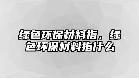 綠色環(huán)保材料指，綠色環(huán)保材料指什么