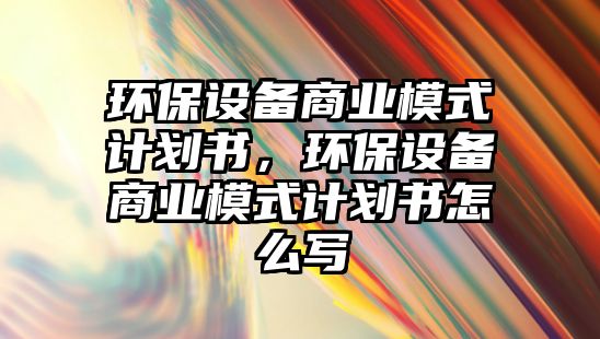 環(huán)保設(shè)備商業(yè)模式計(jì)劃書，環(huán)保設(shè)備商業(yè)模式計(jì)劃書怎么寫