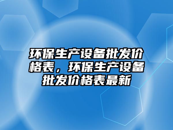 環(huán)保生產(chǎn)設(shè)備批發(fā)價(jià)格表，環(huán)保生產(chǎn)設(shè)備批發(fā)價(jià)格表最新