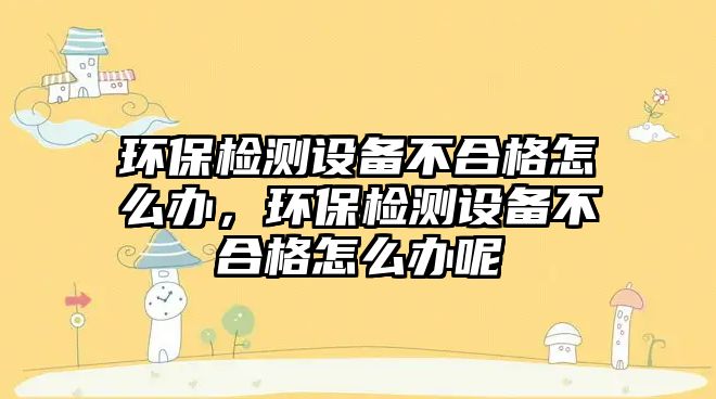 環(huán)保檢測(cè)設(shè)備不合格怎么辦，環(huán)保檢測(cè)設(shè)備不合格怎么辦呢