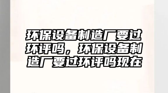 環(huán)保設備制造廠要過環(huán)評嗎，環(huán)保設備制造廠要過環(huán)評嗎現(xiàn)在