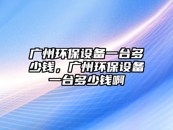 廣州環(huán)保設(shè)備一臺(tái)多少錢，廣州環(huán)保設(shè)備一臺(tái)多少錢啊