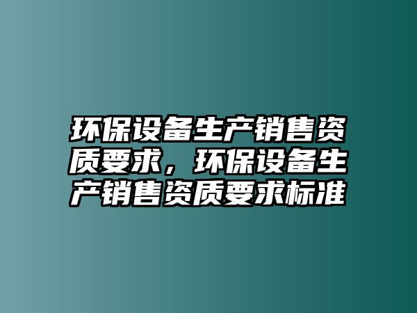 環(huán)保設(shè)備生產(chǎn)銷售資質(zhì)要求，環(huán)保設(shè)備生產(chǎn)銷售資質(zhì)要求標(biāo)準(zhǔn)