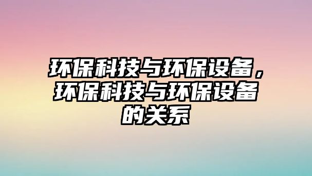 環(huán)?？萍寂c環(huán)保設(shè)備，環(huán)?？萍寂c環(huán)保設(shè)備的關(guān)系