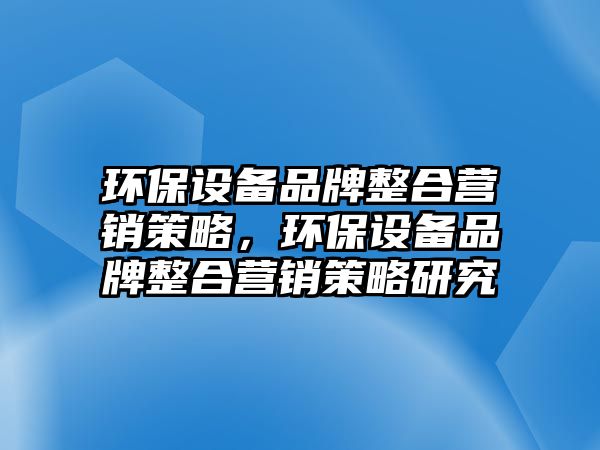 環(huán)保設(shè)備品牌整合營銷策略，環(huán)保設(shè)備品牌整合營銷策略研究