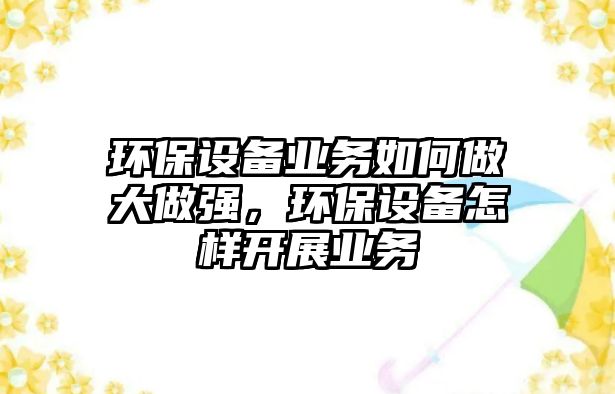 環(huán)保設備業(yè)務如何做大做強，環(huán)保設備怎樣開展業(yè)務