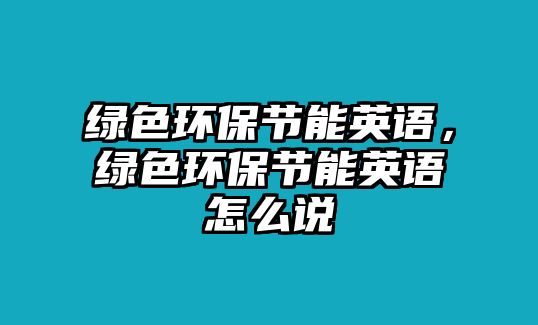 綠色環(huán)保節(jié)能英語(yǔ)，綠色環(huán)保節(jié)能英語(yǔ)怎么說(shuō)