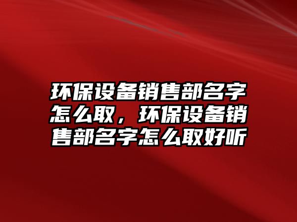 環(huán)保設(shè)備銷(xiāo)售部名字怎么取，環(huán)保設(shè)備銷(xiāo)售部名字怎么取好聽(tīng)