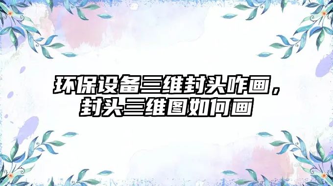 環(huán)保設備三維封頭咋畫，封頭三維圖如何畫