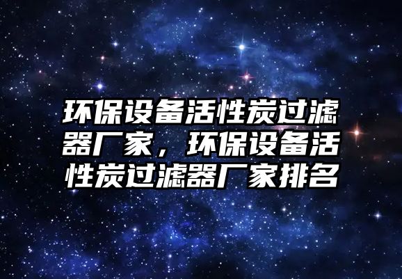環(huán)保設(shè)備活性炭過(guò)濾器廠家，環(huán)保設(shè)備活性炭過(guò)濾器廠家排名