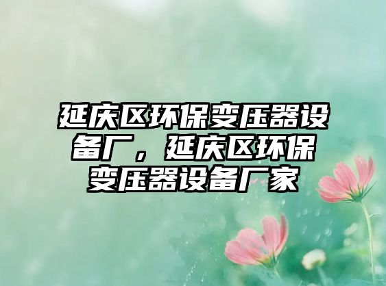 延慶區(qū)環(huán)保變壓器設備廠，延慶區(qū)環(huán)保變壓器設備廠家