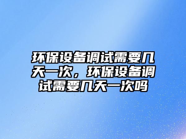 環(huán)保設(shè)備調(diào)試需要幾天一次，環(huán)保設(shè)備調(diào)試需要幾天一次嗎