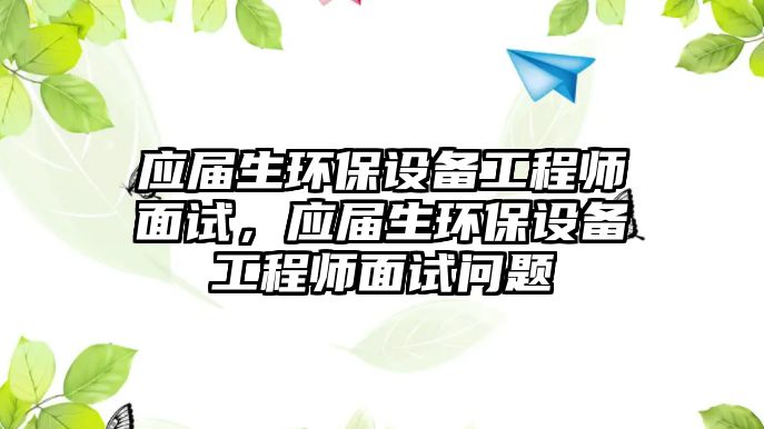 應屆生環(huán)保設(shè)備工程師面試，應屆生環(huán)保設(shè)備工程師面試問題