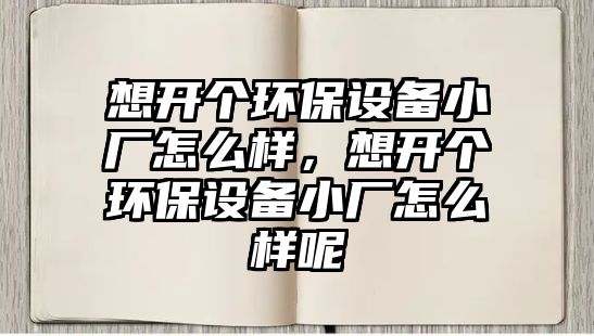 想開個(gè)環(huán)保設(shè)備小廠怎么樣，想開個(gè)環(huán)保設(shè)備小廠怎么樣呢