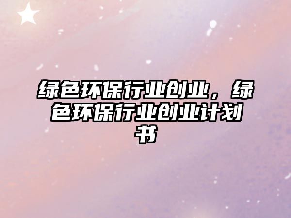綠色環(huán)保行業(yè)創(chuàng)業(yè)，綠色環(huán)保行業(yè)創(chuàng)業(yè)計劃書