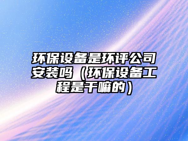 環(huán)保設(shè)備是環(huán)評(píng)公司安裝嗎（環(huán)保設(shè)備工程是干嘛的）