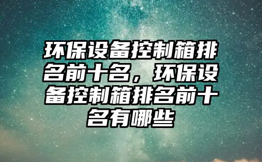 環(huán)保設(shè)備控制箱排名前十名，環(huán)保設(shè)備控制箱排名前十名有哪些
