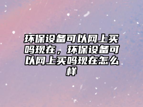 環(huán)保設(shè)備可以網(wǎng)上買嗎現(xiàn)在，環(huán)保設(shè)備可以網(wǎng)上買嗎現(xiàn)在怎么樣