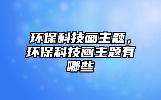 環(huán)?？萍籍嬛黝}，環(huán)保科技畫主題有哪些