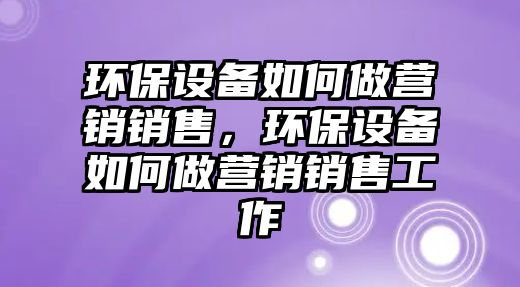 環(huán)保設(shè)備如何做營(yíng)銷銷售，環(huán)保設(shè)備如何做營(yíng)銷銷售工作