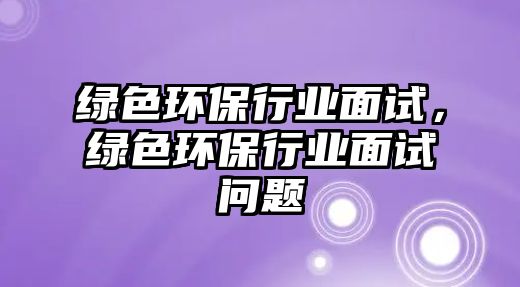 綠色環(huán)保行業(yè)面試，綠色環(huán)保行業(yè)面試問題