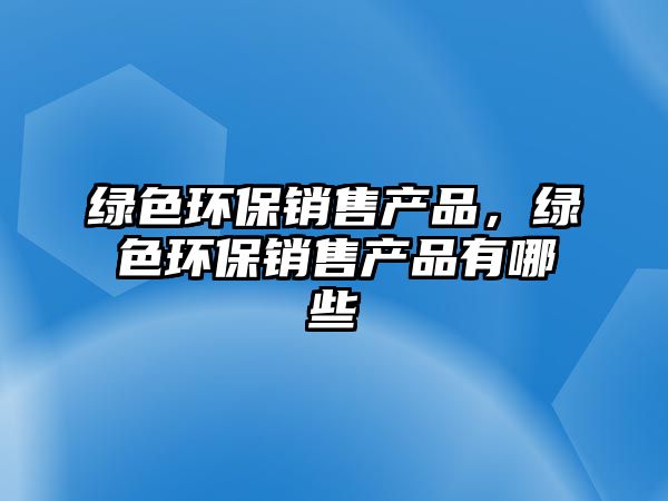 綠色環(huán)保銷售產(chǎn)品，綠色環(huán)保銷售產(chǎn)品有哪些
