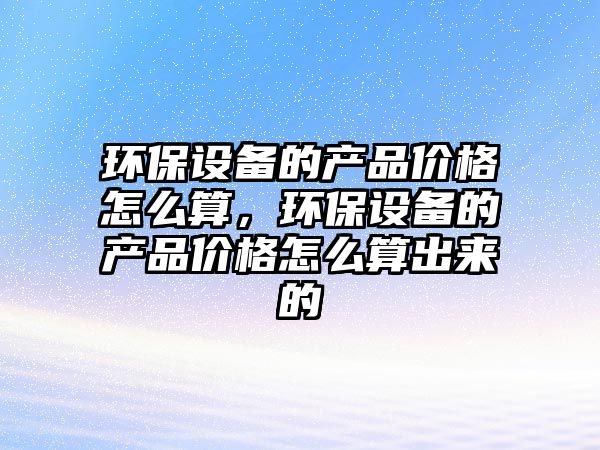 環(huán)保設(shè)備的產(chǎn)品價(jià)格怎么算，環(huán)保設(shè)備的產(chǎn)品價(jià)格怎么算出來(lái)的