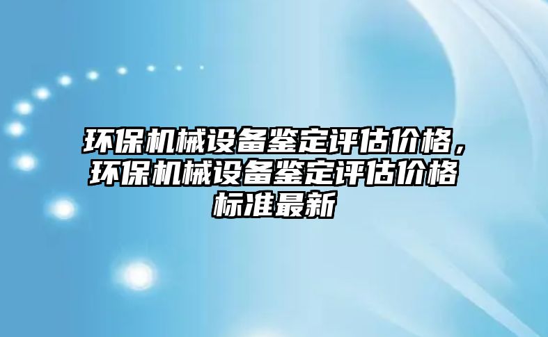 環(huán)保機(jī)械設(shè)備鑒定評估價(jià)格，環(huán)保機(jī)械設(shè)備鑒定評估價(jià)格標(biāo)準(zhǔn)最新