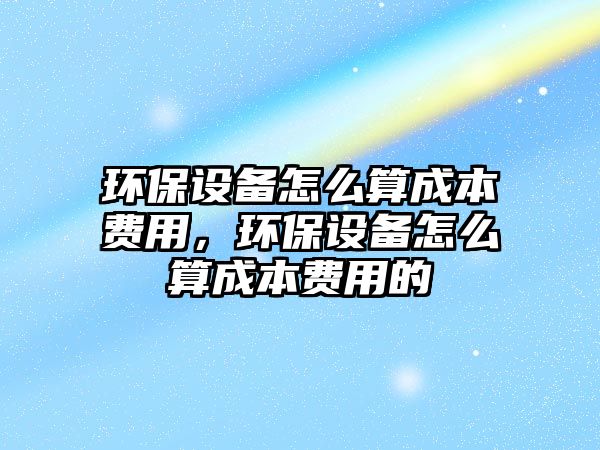 環(huán)保設(shè)備怎么算成本費(fèi)用，環(huán)保設(shè)備怎么算成本費(fèi)用的
