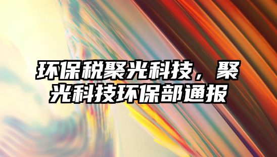 環(huán)保稅聚光科技，聚光科技環(huán)保部通報(bào)