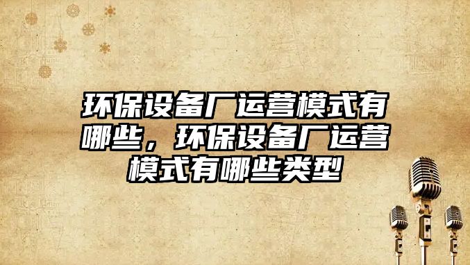 環(huán)保設(shè)備廠運(yùn)營(yíng)模式有哪些，環(huán)保設(shè)備廠運(yùn)營(yíng)模式有哪些類(lèi)型